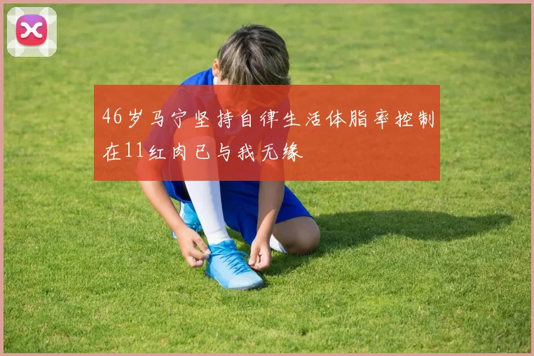 46岁马宁坚持自律生活体脂率控制在11红肉已与我无缘