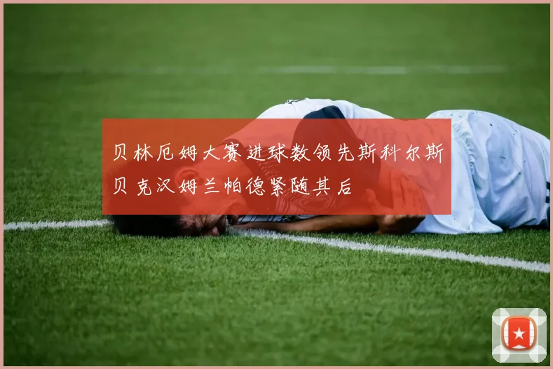 贝林厄姆大赛进球数领先斯科尔斯贝克汉姆兰帕德紧随其后