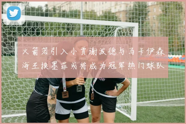 火箭若引入小贾谢泼德与马卡伊森海王换墨菲或将成为冠军热门球队