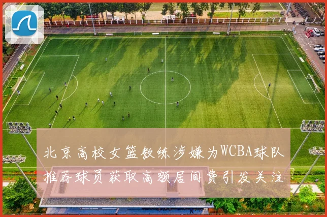 北京高校女篮教练涉嫌为WCBA球队推荐球员获取高额居间费引发关注