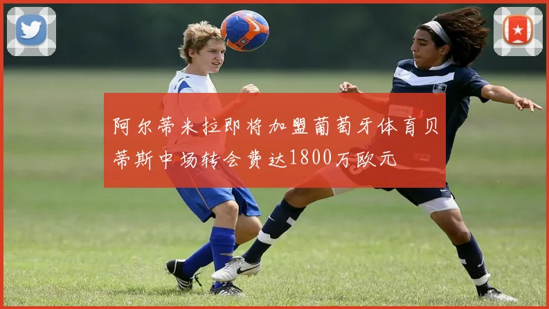 阿尔蒂米拉即将加盟葡萄牙体育贝蒂斯中场转会费达1800万欧元
