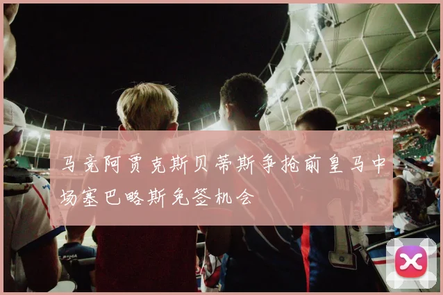 马竞阿贾克斯贝蒂斯争抢前皇马中场塞巴略斯免签机会