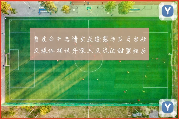 首度公开恋情女友透露与亚马尔社交媒体相识并深入交流的甜蜜经历