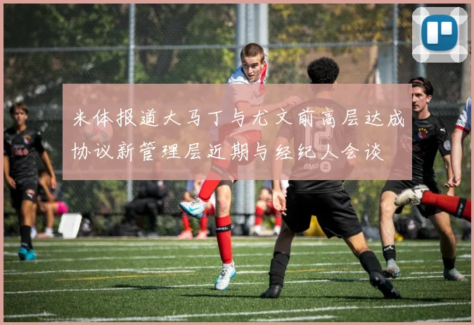 米体报道大马丁与尤文前高层达成协议新管理层近期与经纪人会谈
