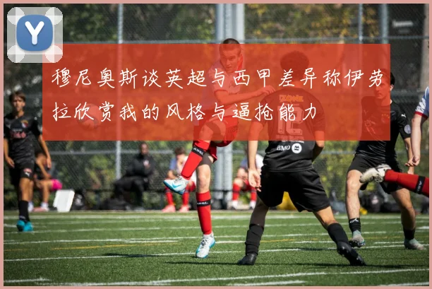 穆尼奥斯谈英超与西甲差异称伊劳拉欣赏我的风格与逼抢能力