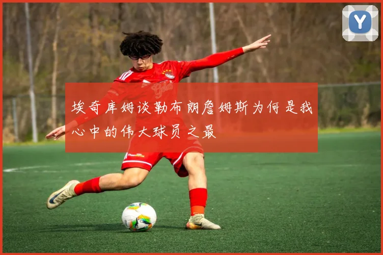 埃奇库姆谈勒布朗詹姆斯为何是我心中的伟大球员之最