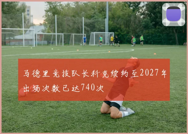 马德里竞技队长科克续约至2027年出场次数已达740次