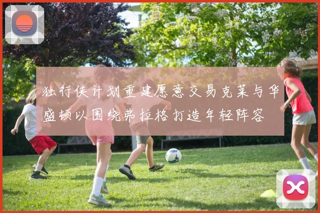 独行侠计划重建愿意交易克莱与华盛顿以围绕弗拉格打造年轻阵容