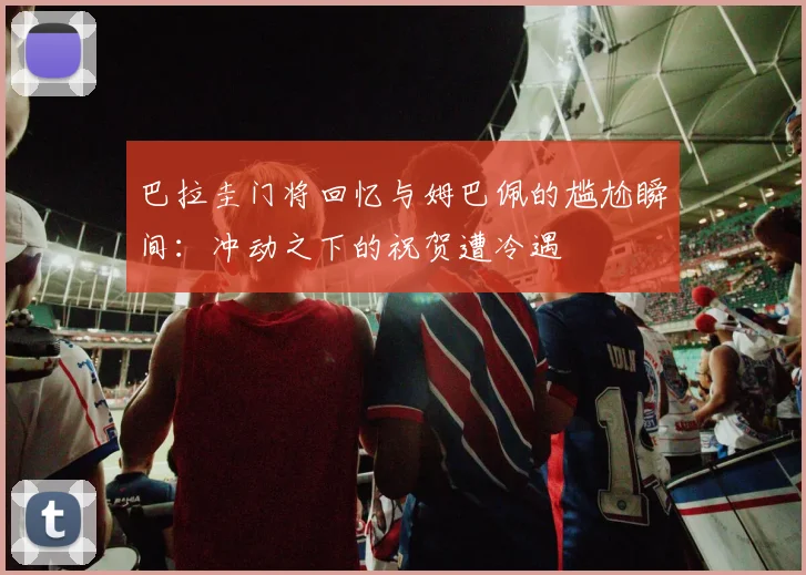 巴拉圭门将回忆与姆巴佩的尴尬瞬间：冲动之下的祝贺遭冷遇