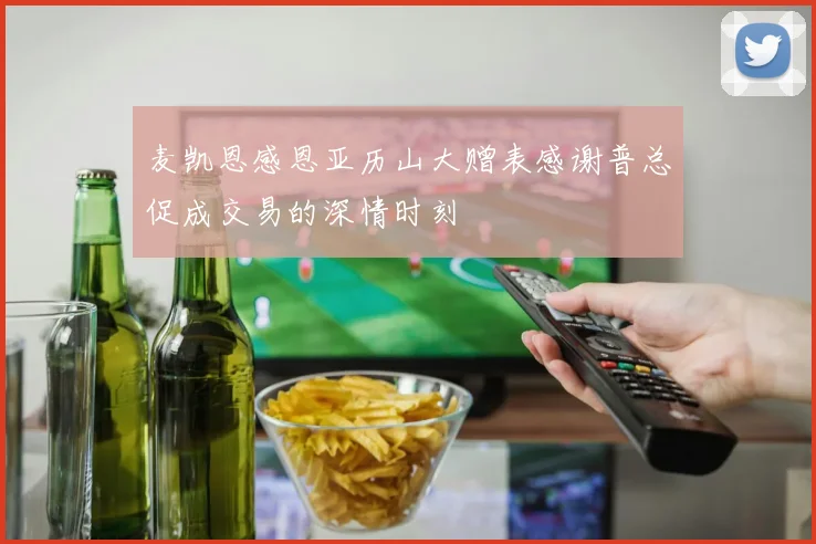 麦凯恩感恩亚历山大赠表感谢普总促成交易的深情时刻