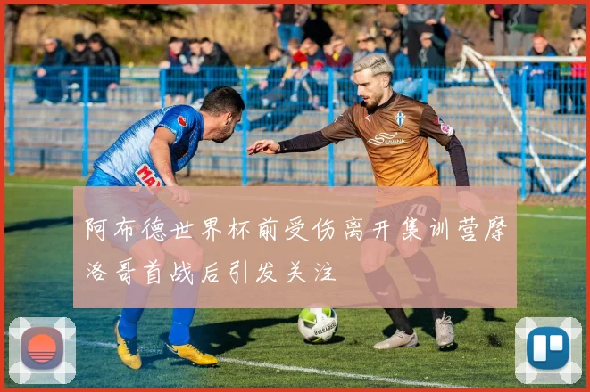 阿布德世界杯前受伤离开集训营摩洛哥首战后引发关注