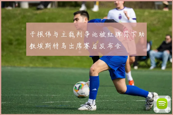 于根伟与主裁判争论被红牌罚下助教埃斯特乌出席赛后发布会