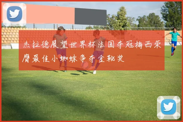 杰拉德展望世界杯法国夺冠梅西荣膺最佳小蜘蛛争夺金靴奖