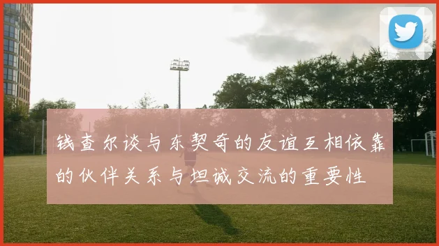 钱查尔谈与东契奇的友谊互相依靠的伙伴关系与坦诚交流的重要性