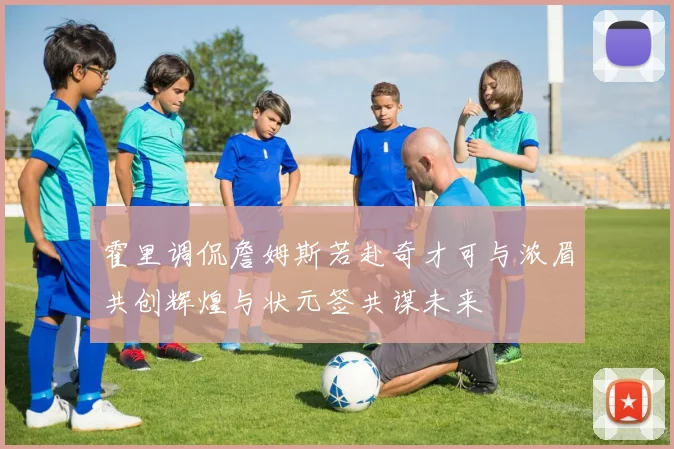 霍里调侃詹姆斯若赴奇才可与浓眉共创辉煌与状元签共谋未来