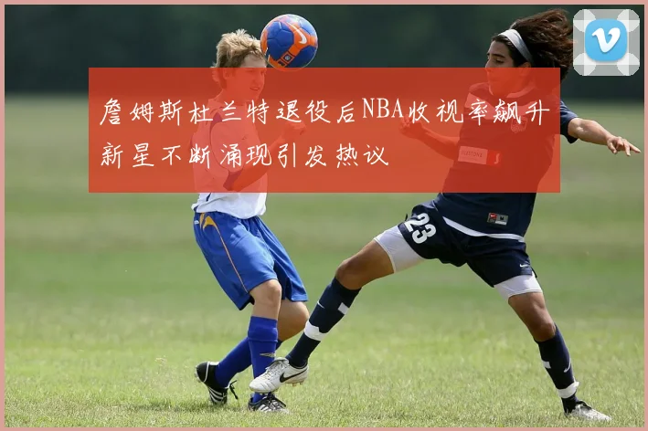 詹姆斯杜兰特退役后NBA收视率飙升新星不断涌现引发热议