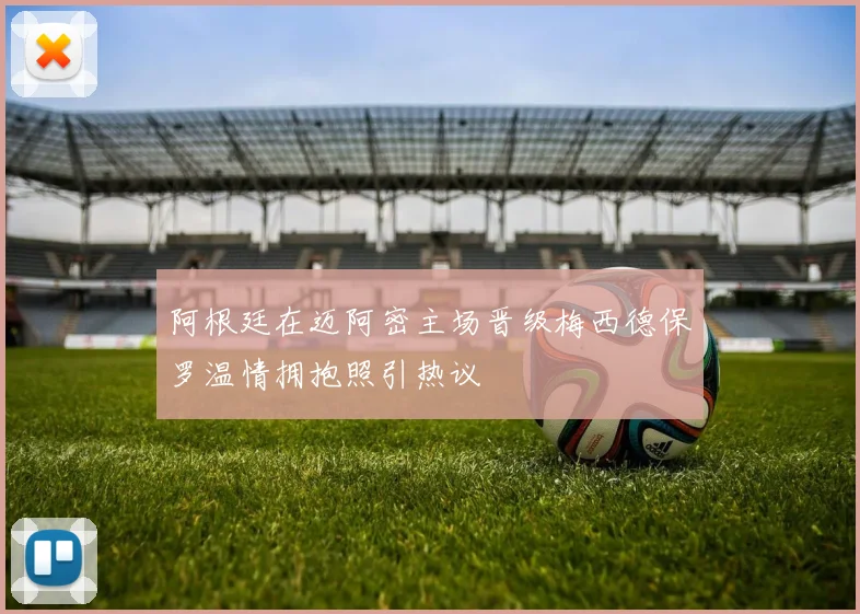 阿根廷在迈阿密主场晋级梅西德保罗温情拥抱照引热议