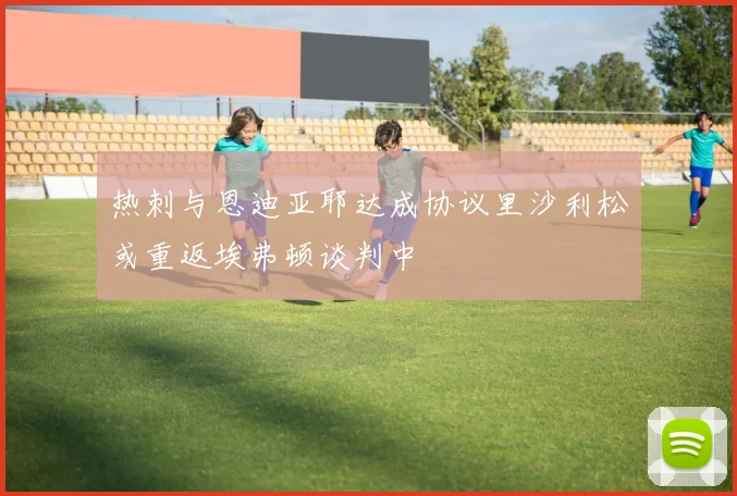 热刺与恩迪亚耶达成协议里沙利松或重返埃弗顿谈判中